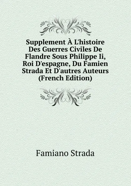 Обложка книги Supplement A L.histoire Des Guerres Civiles De Flandre Sous Philippe Ii, Roi D.espagne, Du Famien Strada Et D.autres Auteurs (French Edition), Famiano Strada