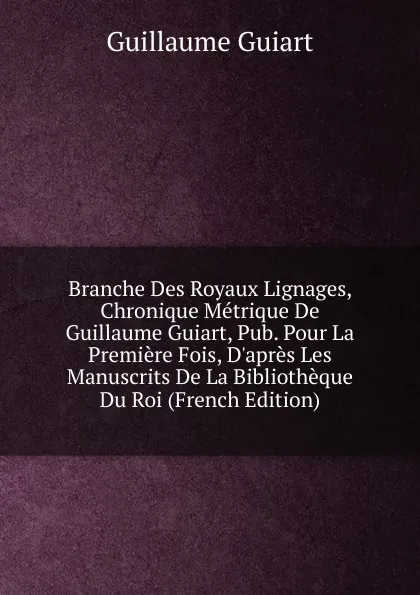 Обложка книги Branche Des Royaux Lignages, Chronique Metrique De Guillaume Guiart, Pub. Pour La Premiere Fois, D.apres Les Manuscrits De La Bibliotheque Du Roi (French Edition), Guillaume Guiart