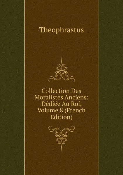 Обложка книги Collection Des Moralistes Anciens: Dediee Au Roi, Volume 8 (French Edition), Theophrastus