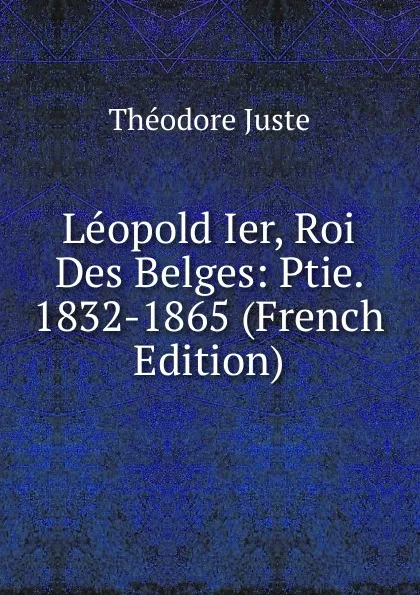 Обложка книги Leopold Ier, Roi Des Belges: Ptie. 1832-1865 (French Edition), Théodore Juste