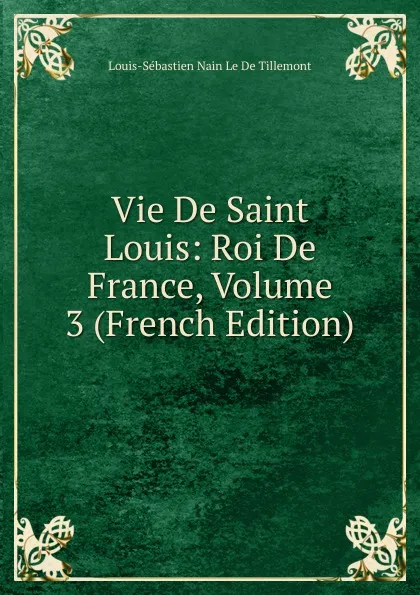 Обложка книги Vie De Saint Louis: Roi De France, Volume 3 (French Edition), Louis-Sébastien Nain Le De Tillemont