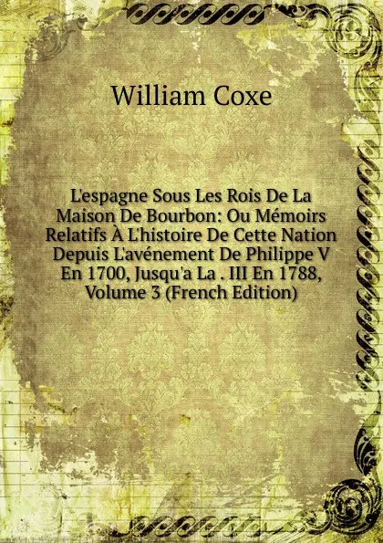 Обложка книги L.espagne Sous Les Rois De La Maison De Bourbon: Ou Memoirs Relatifs A L.histoire De Cette Nation Depuis L.avenement De Philippe V En 1700, Jusqu.a La . III En 1788, Volume 3 (French Edition), William Coxe