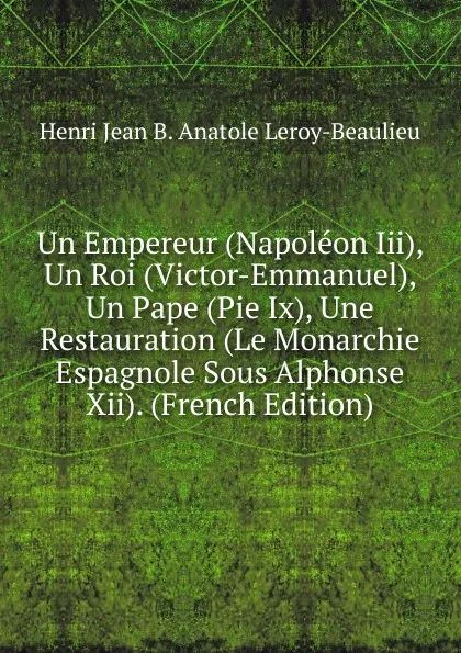 Обложка книги Un Empereur (Napoleon Iii), Un Roi (Victor-Emmanuel), Un Pape (Pie Ix), Une Restauration (Le Monarchie Espagnole Sous Alphonse Xii). (French Edition), Henri Jean B. Anatole Leroy-Beaulieu