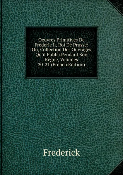 Обложка книги Oeuvres Primitives De Frederic Ii, Roi De Prusse; Ou, Collection Des Ouvrages Qu.il Publia Pendant Son Regne, Volumes 20-21 (French Edition), Frederick