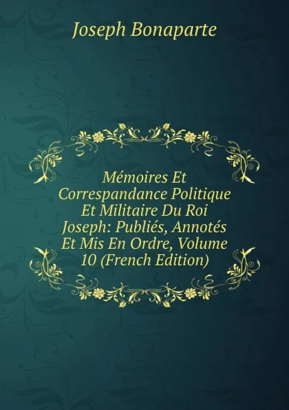 Обложка книги Memoires Et Correspandance Politique Et Militaire Du Roi Joseph: Publies, Annotes Et Mis En Ordre, Volume 10 (French Edition), Joseph Bonaparte