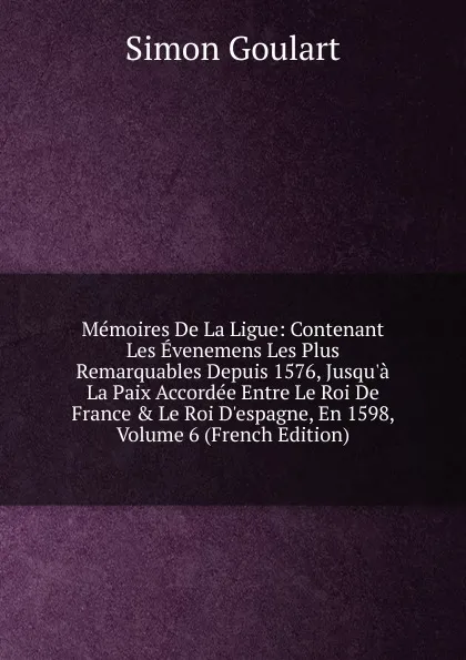 Обложка книги Memoires De La Ligue: Contenant Les Evenemens Les Plus Remarquables Depuis 1576, Jusqu.a La Paix Accordee Entre Le Roi De France . Le Roi D.espagne, En 1598, Volume 6 (French Edition), Simon Goulart