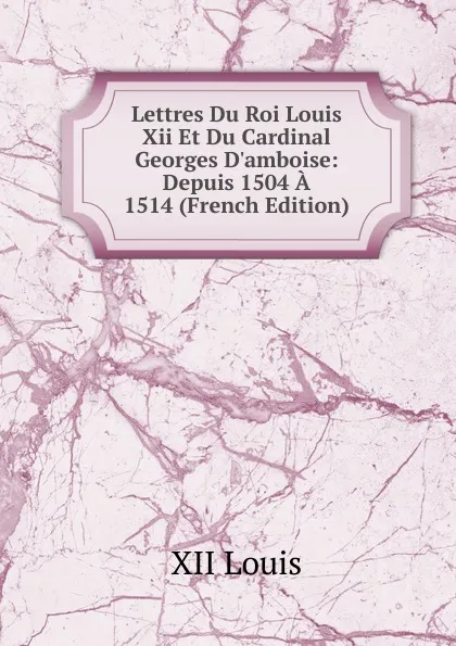 Обложка книги Lettres Du Roi Louis Xii Et Du Cardinal Georges D.amboise: Depuis 1504 A 1514 (French Edition), XII Louis