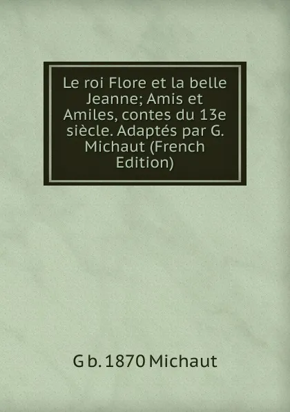 Обложка книги Le roi Flore et la belle Jeanne; Amis et Amiles, contes du 13e siecle. Adaptes par G. Michaut (French Edition), G b. 1870 Michaut