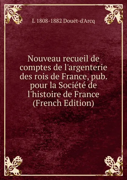 Обложка книги Nouveau recueil de comptes de l.argenterie des rois de France, pub. pour la Societe de l.histoire de France (French Edition), L 1808-1882 Douët-d'Arcq