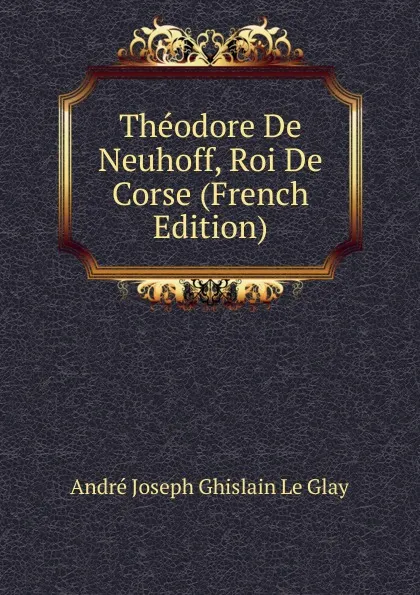 Обложка книги Theodore De Neuhoff, Roi De Corse (French Edition), André Joseph Ghislain le Glay