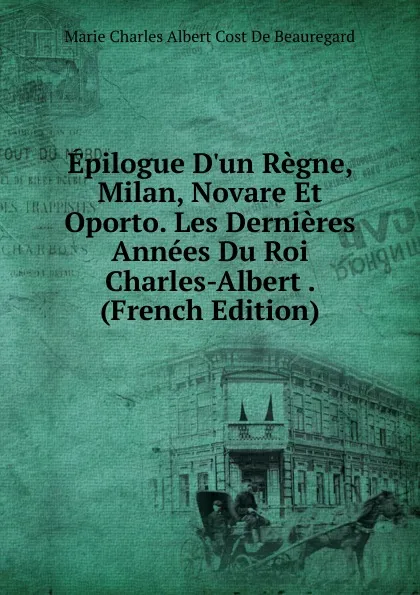 Обложка книги Epilogue D.un Regne, Milan, Novare Et Oporto. Les Dernieres Annees Du Roi Charles-Albert . (French Edition), Marie Charles Albert Cost De Beauregard