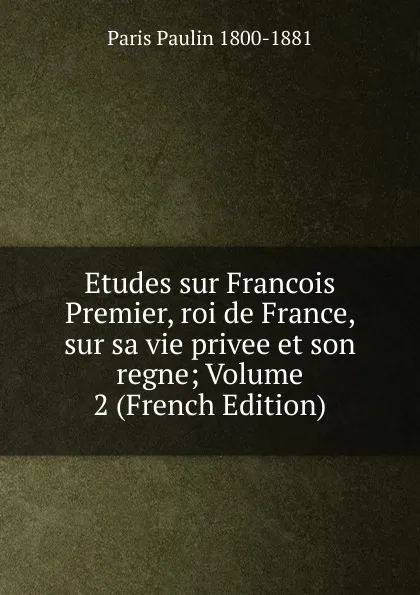 Обложка книги Etudes sur Francois Premier, roi de France, sur sa vie privee et son regne; Volume 2 (French Edition), Paris Paulin 1800-1881