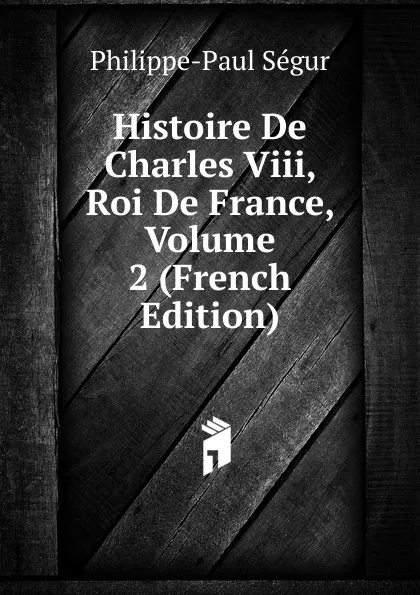 Обложка книги Histoire De Charles Viii, Roi De France, Volume 2 (French Edition), Philippe-Paul Ségur