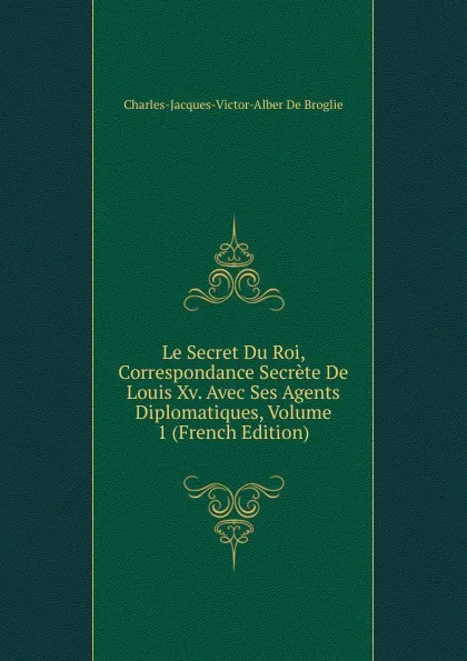 Обложка книги Le Secret Du Roi, Correspondance Secrete De Louis Xv. Avec Ses Agents Diplomatiques, Volume 1 (French Edition), Charles-Jacques-Victor-Alber De Broglie