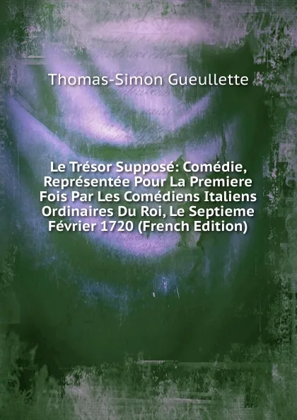 Обложка книги Le Tresor Suppose: Comedie, Representee Pour La Premiere Fois Par Les Comediens Italiens Ordinaires Du Roi, Le Septieme Fevrier 1720 (French Edition), Thomas-Simon Gueullette