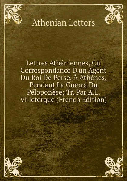 Обложка книги Lettres Atheniennes, Ou Correspondance D.un Agent Du Roi De Perse, A Athenes, Pendant La Guerre Du Peloponese; Tr. Par A.L. Villeterque (French Edition), Athenian Letters