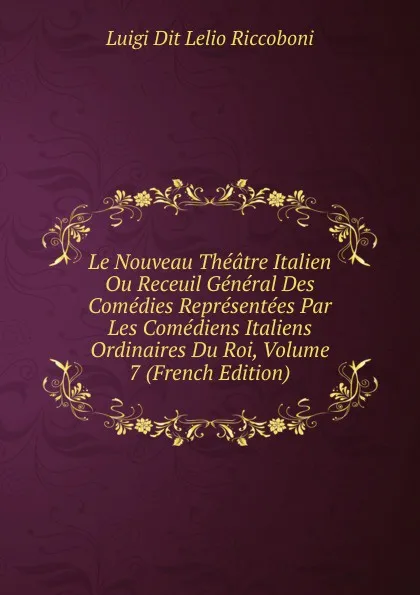 Обложка книги Le Nouveau Theatre Italien Ou Receuil General Des Comedies Representees Par Les Comediens Italiens Ordinaires Du Roi, Volume 7 (French Edition), Luigi Dit Lelio Riccoboni