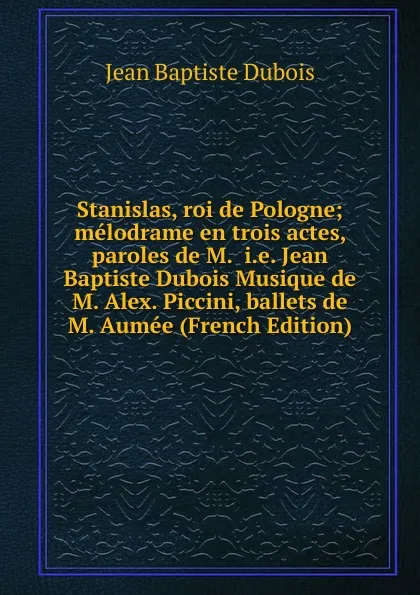 Обложка книги Stanislas, roi de Pologne; melodrame en trois actes, paroles de M.  i.e. Jean Baptiste Dubois Musique de M. Alex. Piccini, ballets de M. Aumee (French Edition), Jean Baptiste Dubois