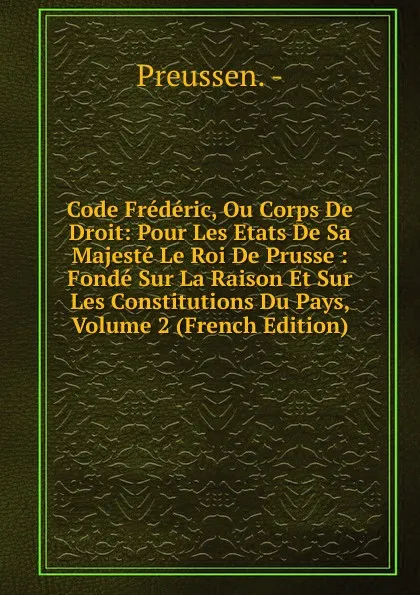 Обложка книги Code Frederic, Ou Corps De Droit: Pour Les Etats De Sa Majeste Le Roi De Prusse : Fonde Sur La Raison Et Sur Les Constitutions Du Pays, Volume 2 (French Edition), Preussen. -