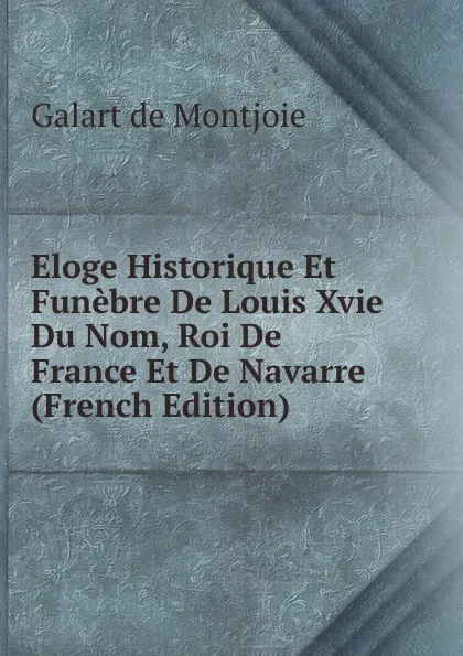 Обложка книги Eloge Historique Et Funebre De Louis Xvie Du Nom, Roi De France Et De Navarre (French Edition), Galart de Montjoie