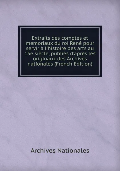 Обложка книги Extraits des comptes et memoriaux du roi Rene pour servir a l.histoire des arts au 15e siecle, publies d.apres les originaux des Archives nationales (French Edition), Archives nationales