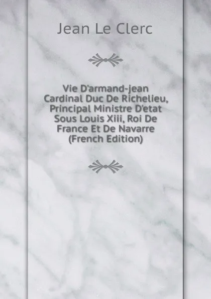 Обложка книги Vie D.armand-jean Cardinal Duc De Richelieu, Principal Ministre D.etat Sous Louis Xiii, Roi De France Et De Navarre (French Edition), Jean le Clerc