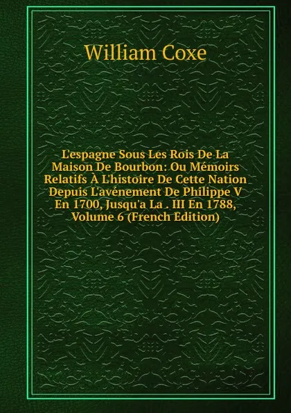 Обложка книги L.espagne Sous Les Rois De La Maison De Bourbon: Ou Memoirs Relatifs A L.histoire De Cette Nation Depuis L.avenement De Philippe V En 1700, Jusqu.a La . III En 1788, Volume 6 (French Edition), William Coxe