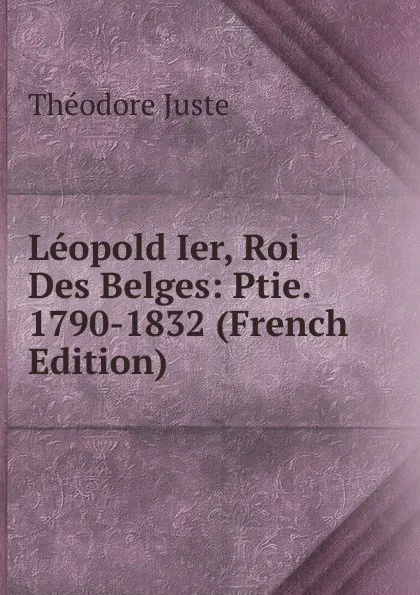 Обложка книги Leopold Ier, Roi Des Belges: Ptie. 1790-1832 (French Edition), Théodore Juste