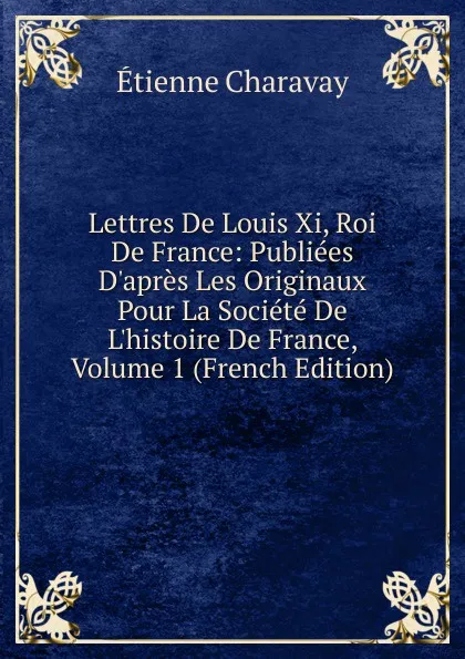 Обложка книги Lettres De Louis Xi, Roi De France: Publiees D.apres Les Originaux Pour La Societe De L.histoire De France, Volume 1 (French Edition), Étienne Charavay