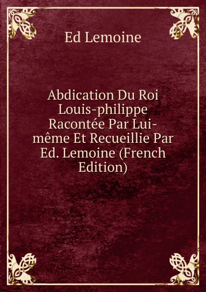Обложка книги Abdication Du Roi Louis-philippe Racontee Par Lui-meme Et Recueillie Par Ed. Lemoine (French Edition), Ed Lemoine