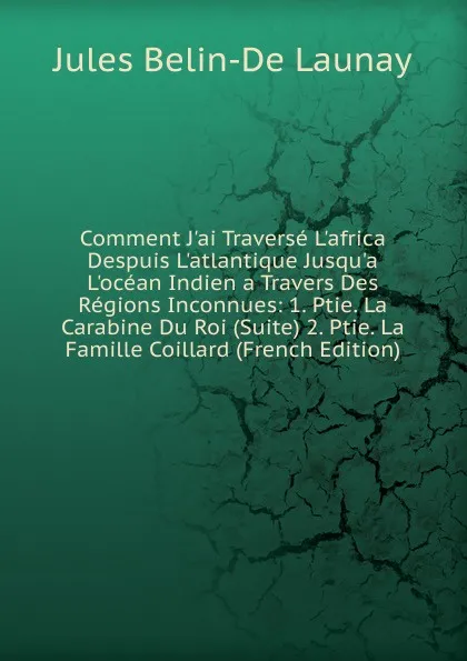 Обложка книги Comment J.ai Traverse L.africa Despuis L.atlantique Jusqu.a L.ocean Indien a Travers Des Regions Inconnues: 1. Ptie. La Carabine Du Roi (Suite) 2. Ptie. La Famille Coillard (French Edition), Jules Belin-De Launay