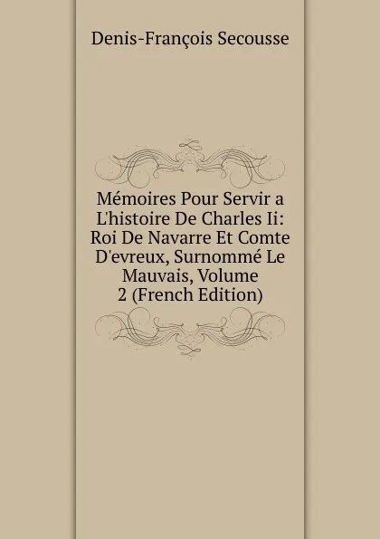 Обложка книги Memoires Pour Servir a L.histoire De Charles Ii: Roi De Navarre Et Comte D.evreux, Surnomme Le Mauvais, Volume 2 (French Edition), Denis-François Secousse