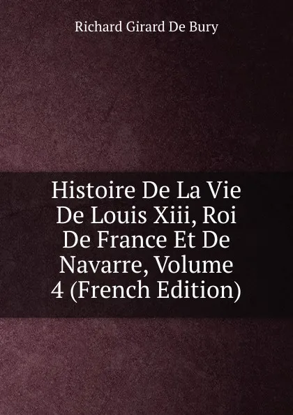 Обложка книги Histoire De La Vie De Louis Xiii, Roi De France Et De Navarre, Volume 4 (French Edition), Richard Girard de Bury