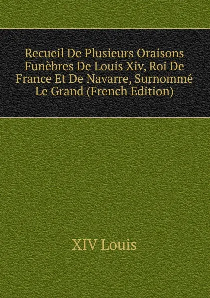 Обложка книги Recueil De Plusieurs Oraisons Funebres De Louis Xiv, Roi De France Et De Navarre, Surnomme Le Grand (French Edition), XIV Louis