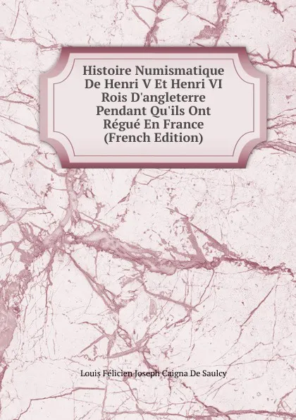 Обложка книги Histoire Numismatique De Henri V Et Henri VI Rois D.angleterre Pendant Qu.ils Ont Regue En France (French Edition), Louis Félicien Joseph Caigna De Saulcy