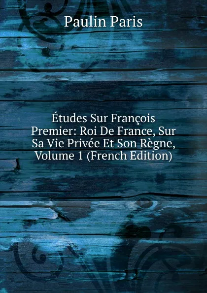 Обложка книги Etudes Sur Francois Premier: Roi De France, Sur Sa Vie Privee Et Son Regne, Volume 1 (French Edition), Paulin Paris