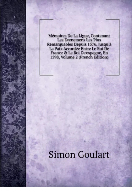 Обложка книги Memoires De La Ligue, Contenant Les Evenemens Les Plus Remarquables Depuis 1576, Jusqu.a La Paix Accordee Entre Le Roi De France . Le Roi De.espagne, En 1598, Volume 2 (French Edition), Simon Goulart