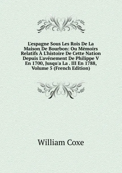 Обложка книги L.espagne Sous Les Rois De La Maison De Bourbon: Ou Memoirs Relatifs A L.histoire De Cette Nation Depuis L.avenement De Philippe V En 1700, Jusqu.a La . III En 1788, Volume 5 (French Edition), William Coxe