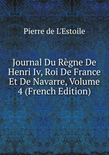 Обложка книги Journal Du Regne De Henri Iv, Roi De France Et De Navarre, Volume 4 (French Edition), Pierre de L'Estoile