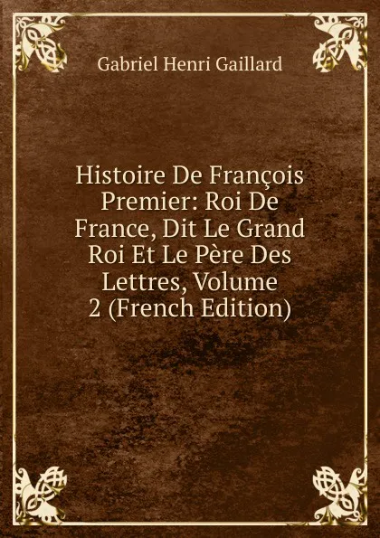 Обложка книги Histoire De Francois Premier: Roi De France, Dit Le Grand Roi Et Le Pere Des Lettres, Volume 2 (French Edition), Gabriel Henri Gaillard