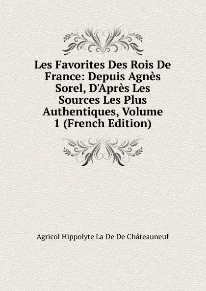 Обложка книги Les Favorites Des Rois De France: Depuis Agnes Sorel, D.Apres Les Sources Les Plus Authentiques, Volume 1 (French Edition), Agricol Hippolyte La De De Châteauneuf