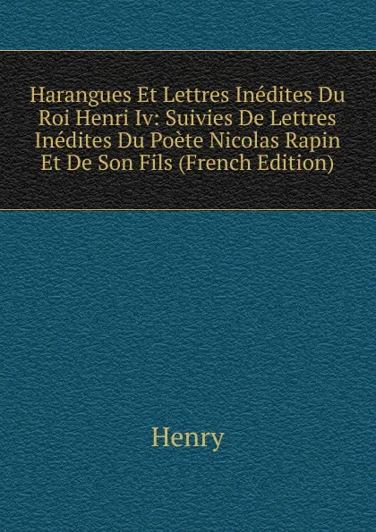 Обложка книги Harangues Et Lettres Inedites Du Roi Henri Iv: Suivies De Lettres Inedites Du Poete Nicolas Rapin Et De Son Fils (French Edition), Henry