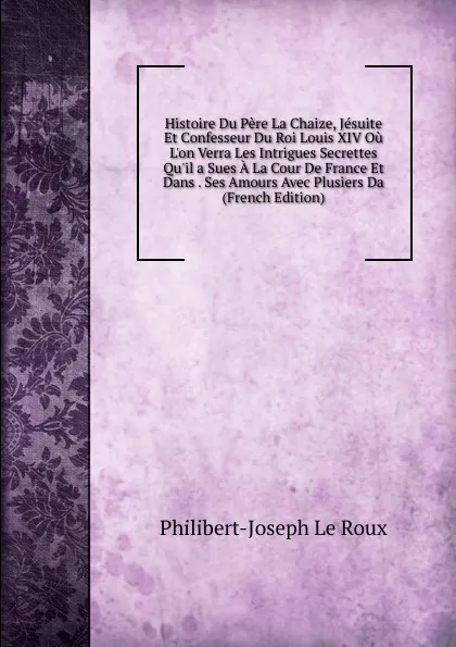 Обложка книги Histoire Du Pere La Chaize, Jesuite Et Confesseur Du Roi Louis XIV Ou L.on Verra Les Intrigues Secrettes Qu.il a Sues A La Cour De France Et Dans . Ses Amours Avec Plusiers Da (French Edition), Philibert-Joseph Le Roux