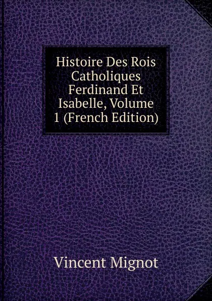 Обложка книги Histoire Des Rois Catholiques Ferdinand Et Isabelle, Volume 1 (French Edition), Vincent Mignot