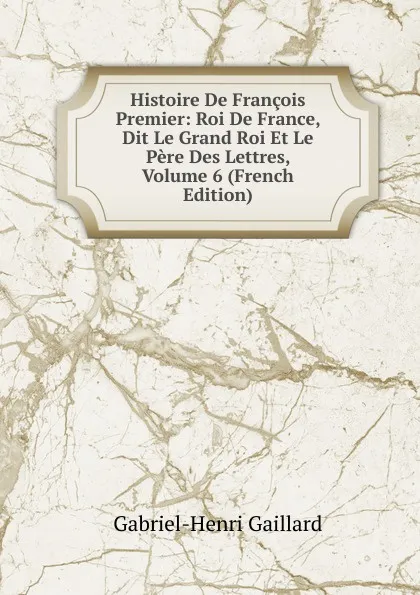 Обложка книги Histoire De Francois Premier: Roi De France, Dit Le Grand Roi Et Le Pere Des Lettres, Volume 6 (French Edition), Gabriel-Henri Gaillard