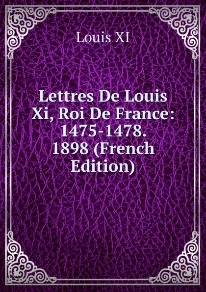 Обложка книги Lettres De Louis Xi, Roi De France: 1475-1478. 1898 (French Edition), Louis XI