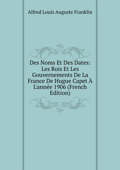 Обложка книги Des Noms Et Des Dates: Les Rois Et Les Gouvernements De La France De Hugue Capet A L.annee 1906 (French Edition), Alfred Louis Auguste Franklin