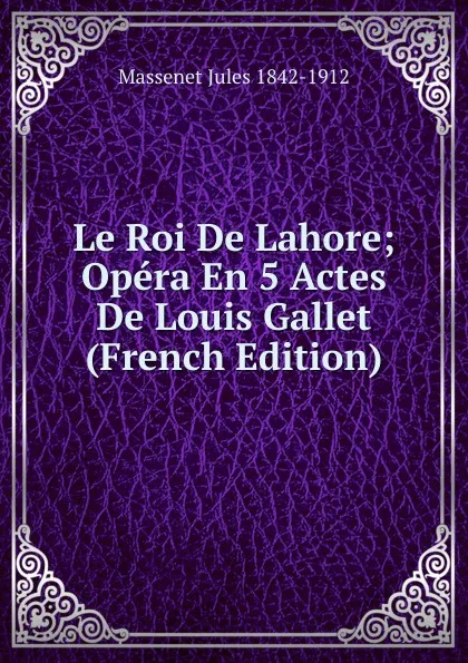 Обложка книги Le Roi De Lahore; Opera En 5 Actes De Louis Gallet (French Edition), Massenet Jules 1842-1912