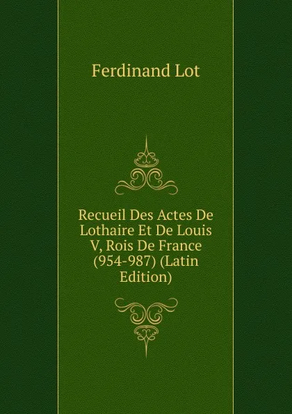 Обложка книги Recueil Des Actes De Lothaire Et De Louis V, Rois De France (954-987) (Latin Edition), Ferdinand Lot