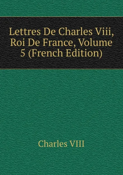 Обложка книги Lettres De Charles Viii, Roi De France, Volume 5 (French Edition), Charles VIII